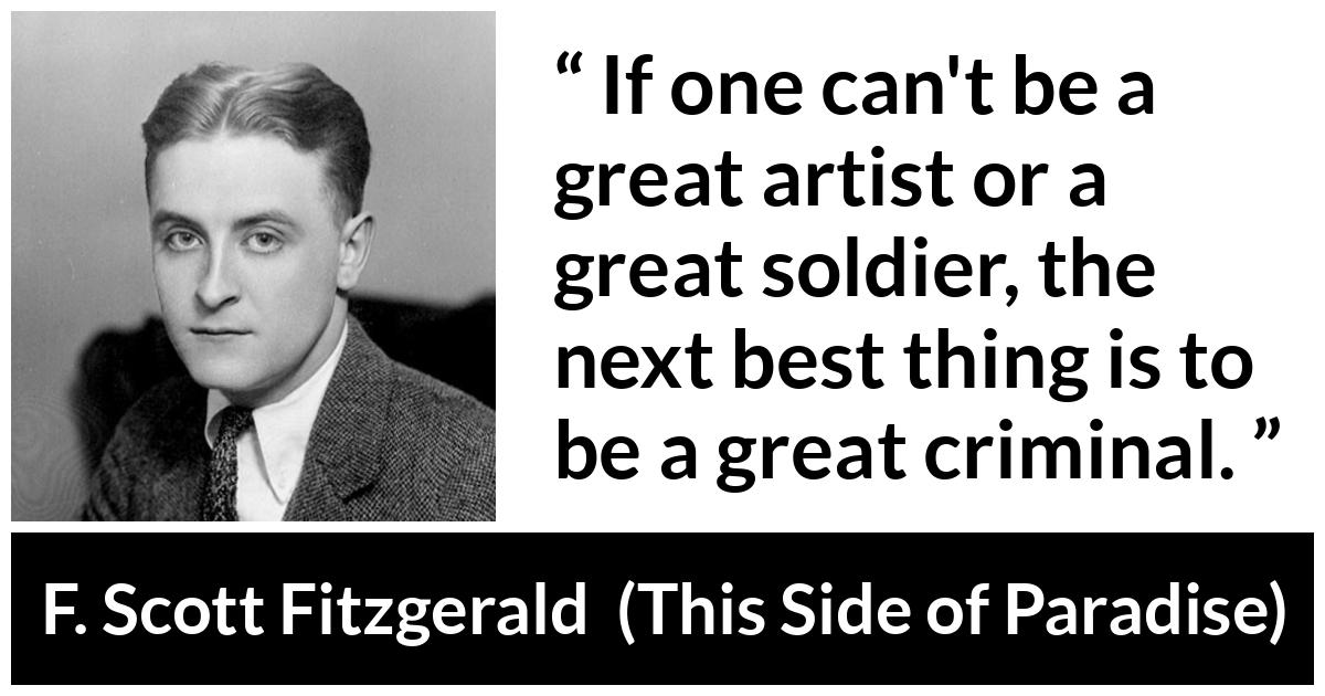F. Scott Fitzgerald - This Side of Paradise - If one can't be a great artist or a great soldier, the next best thing is to be a great criminal.