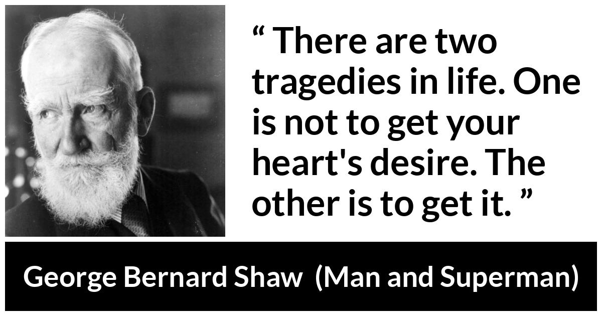 George Bernard Shaw - Man and Superman - There are two tragedies in life. One is not to get your heart's desire. The other is to get it.