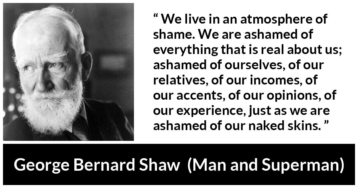 George Bernard Shaw - Man and Superman - We live in an atmosphere of shame. We are ashamed of everything that is real about us; ashamed of ourselves, of our relatives, of our incomes, of our accents, of our opinions, of our experience, just as we are ashamed of our naked skins.