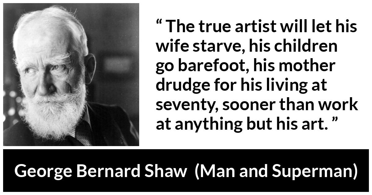 George Bernard Shaw - Man and Superman - The true artist will let his wife starve, his children go barefoot, his mother drudge for his living at seventy, sooner than work at anything but his art.