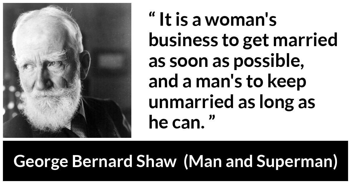George Bernard Shaw - Man and Superman - It is a woman's business to get married as soon as possible, and a man's to keep unmarried as long as he can.