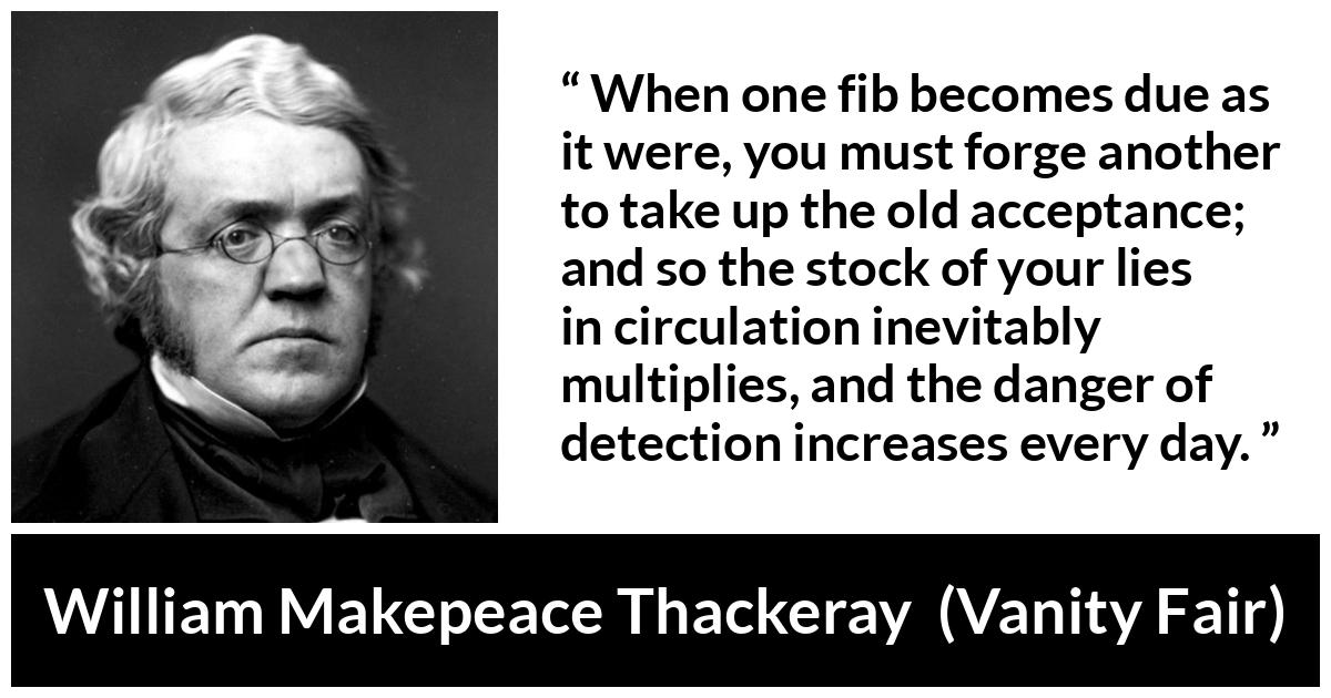 William Makepeace Thackeray - Vanity Fair - When one fib becomes due as it were, you must forge another to take up the old acceptance; and so the stock of your lies in circulation inevitably multiplies, and the danger of detection increases every day.