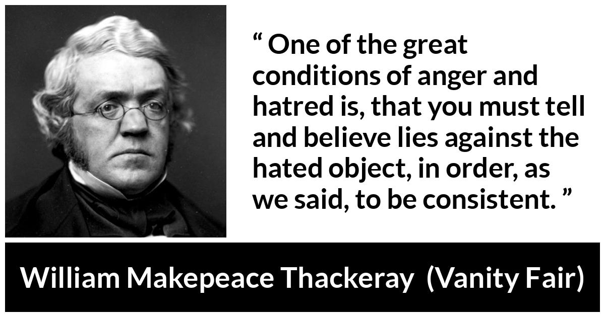 William Makepeace Thackeray - Vanity Fair - One of the great conditions of anger and hatred is, that you must tell and believe lies against the hated object, in order, as we said, to be consistent.