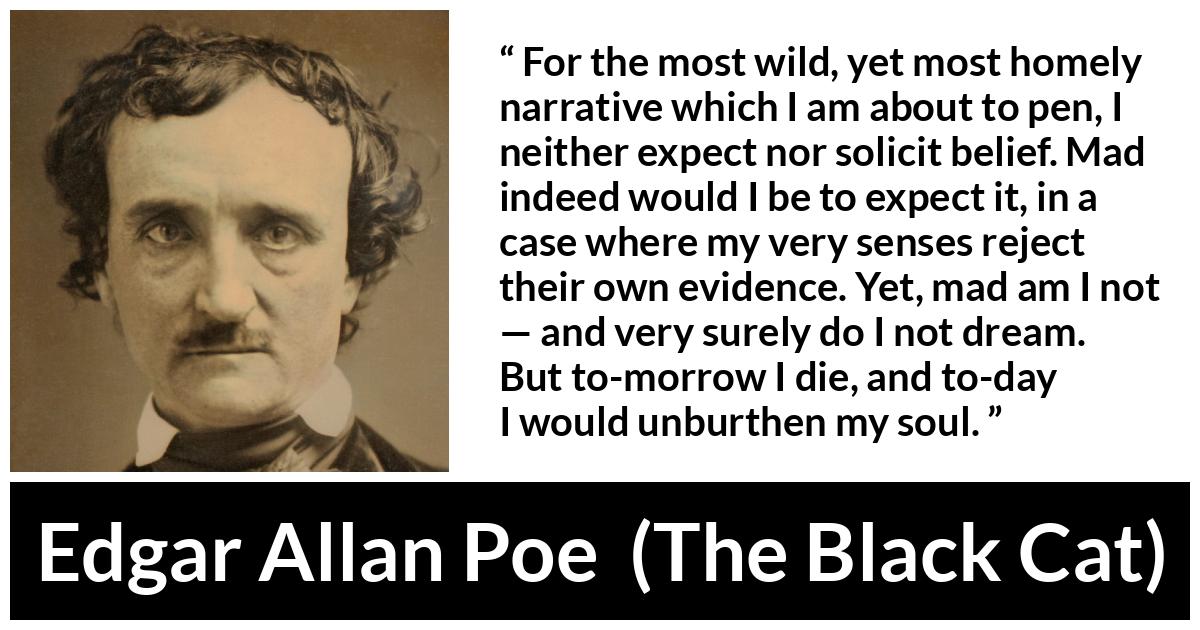 Edgar Allan Poe - The Black Cat - For the most wild, yet most homely narrative which I am about to pen, I neither expect nor solicit belief. Mad indeed would I be to expect it, in a case where my very senses reject their own evidence. Yet, mad am I not — and very surely do I not dream. But to-morrow I die, and to-day I would unburthen my soul.