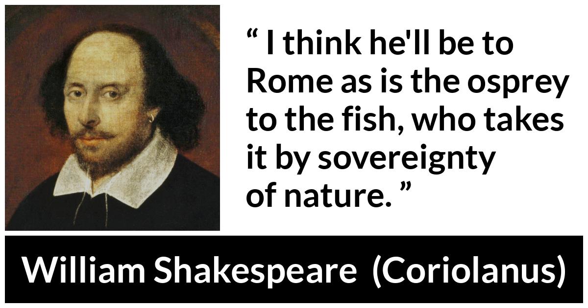 William Shakespeare - Coriolanus - I think he'll be to Rome as is the osprey to the fish, who takes it by sovereignty of nature.