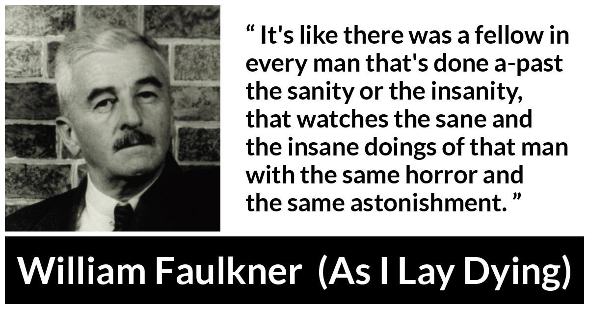 William Faulkner - As I Lay Dying - It's like there was a fellow in every man that's done a-past the sanity or the insanity, that watches the sane and the insane doings of that man with the same horror and the same astonishment.