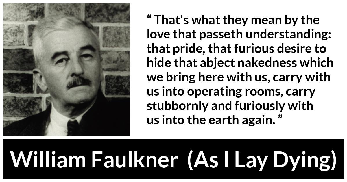 William Faulkner - As I Lay Dying - That's what they mean by the love that passeth understanding: that pride, that furious desire to hide that abject nakedness which we bring here with us, carry with us into operating rooms, carry stubbornly and furiously with us into the earth again.