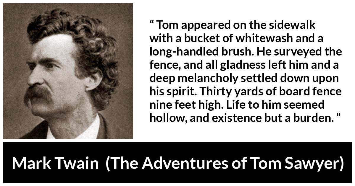 Mark Twain - The Adventures of Tom Sawyer - Tom appeared on the sidewalk with a bucket of whitewash and a long-handled brush. He surveyed the fence, and all gladness left him and a deep melancholy settled down upon his spirit. Thirty yards of board fence nine feet high. Life to him seemed hollow, and existence but a burden.