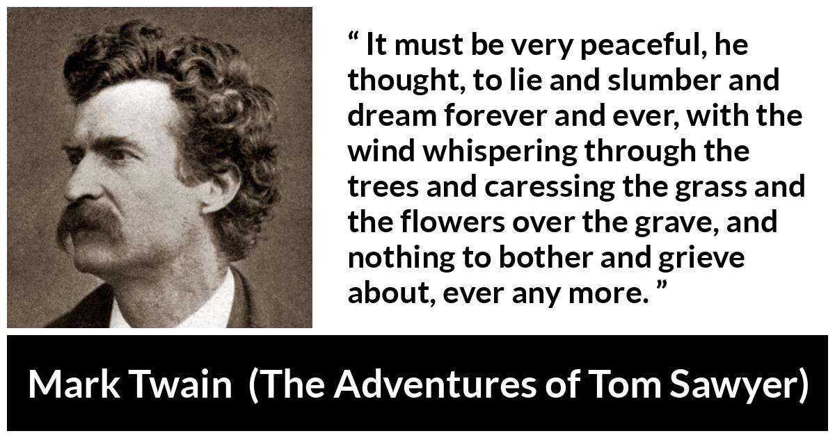 Mark Twain - The Adventures of Tom Sawyer - It must be very peaceful, he thought, to lie and slumber and dream forever and ever, with the wind whispering through the trees and caressing the grass and the flowers over the grave, and nothing to bother and grieve about, ever any more.