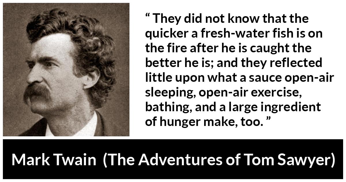 Mark Twain - The Adventures of Tom Sawyer - They did not know that the quicker a fresh-water fish is on the fire after he is caught the better he is; and they reflected little upon what a sauce open-air sleeping, open-air exercise, bathing, and a large ingredient of hunger make, too.