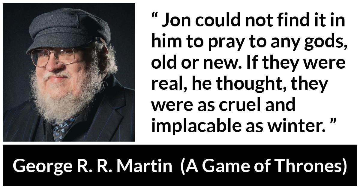 George R. R. Martin - A Game of Thrones - Jon could not find it in him to pray to any gods, old or new. If they were real, he thought, they were as cruel and implacable as winter.