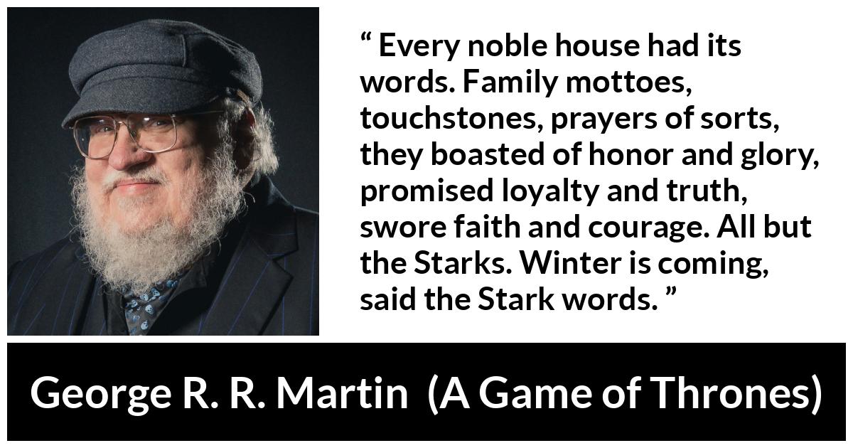George R. R. Martin - A Game of Thrones - Every noble house had its words. Family mottoes, touchstones, prayers of sorts, they boasted of honor and glory, promised loyalty and truth, swore faith and courage. All but the Starks. Winter is coming, said the Stark words.