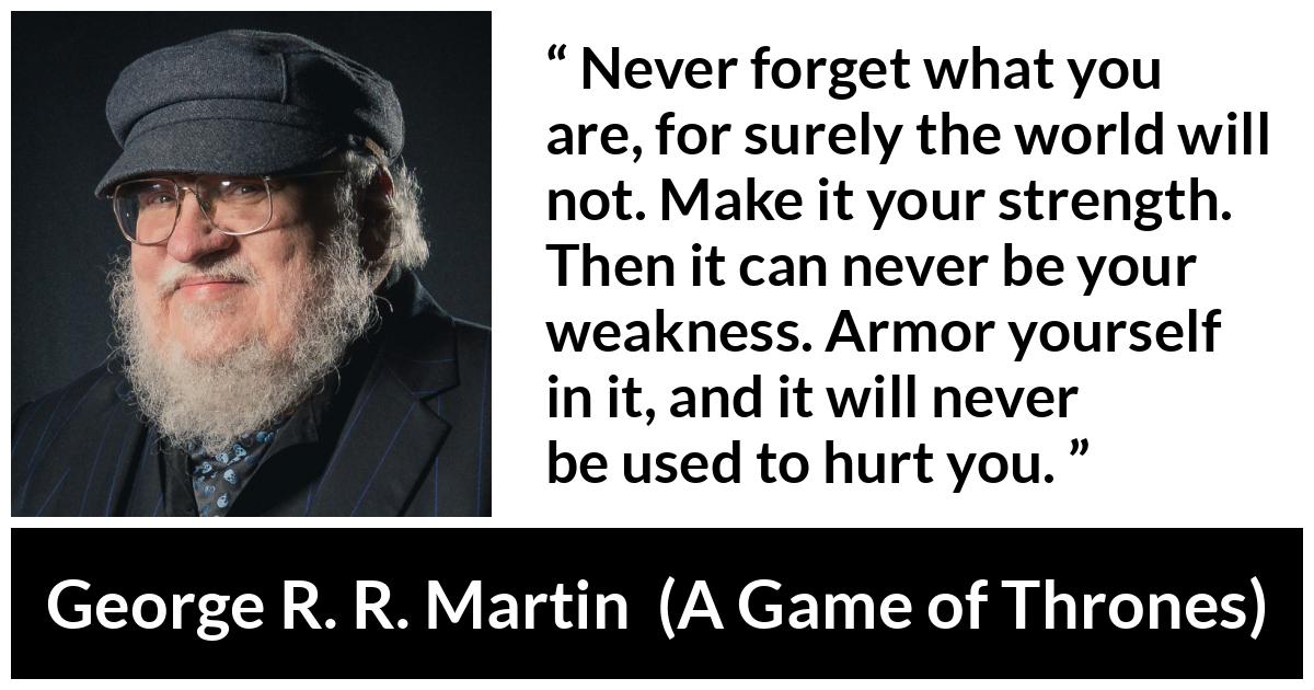 George R. R. Martin - A Game of Thrones - Never forget what you are, for surely the world will not. Make it your strength. Then it can never be your weakness. Armor yourself in it, and it will never be used to hurt you.