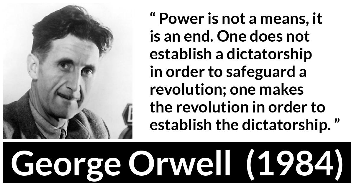 George Orwell - 1984 - Power is not a means, it is an end. One does not establish a dictatorship in order to safeguard a revolution; one makes the revolution in order to establish the dictatorship.