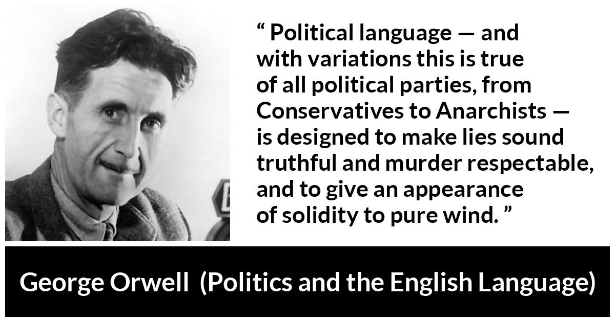 George Orwell - Politics and the English Language - Political language — and with variations this is true of all political parties, from Conservatives to Anarchists — is designed to make lies sound truthful and murder respectable, and to give an appearance of solidity to pure wind.