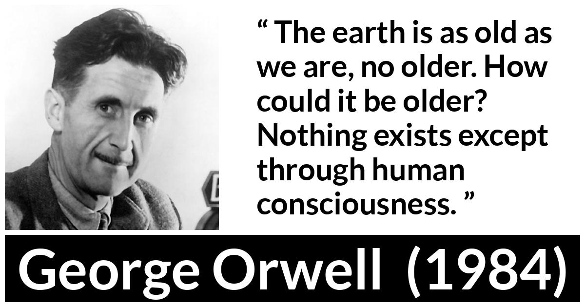 George Orwell - 1984 - The earth is as old as we are, no older. How could it be older? Nothing exists except through human consciousness.