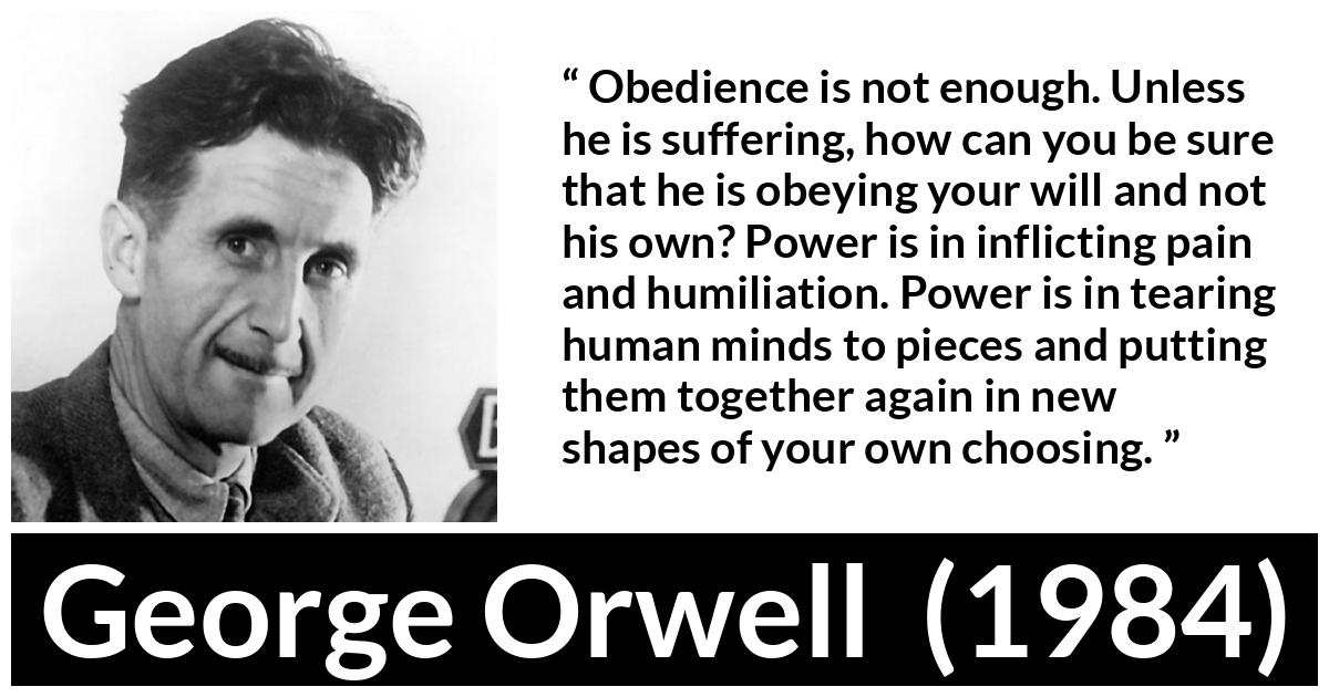 George Orwell - 1984 - Obedience is not enough. Unless he is suffering, how can you be sure that he is obeying your will and not his own? Power is in inflicting pain and humiliation. Power is in tearing human minds to pieces and putting them together again in new shapes of your own choosing.
