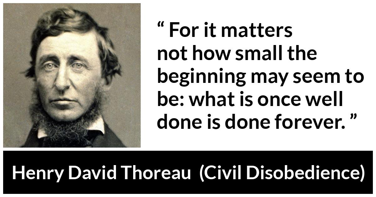 Henry David Thoreau - Civil Disobedience - For it matters not how small the beginning may seem to be: what is once well done is done forever.