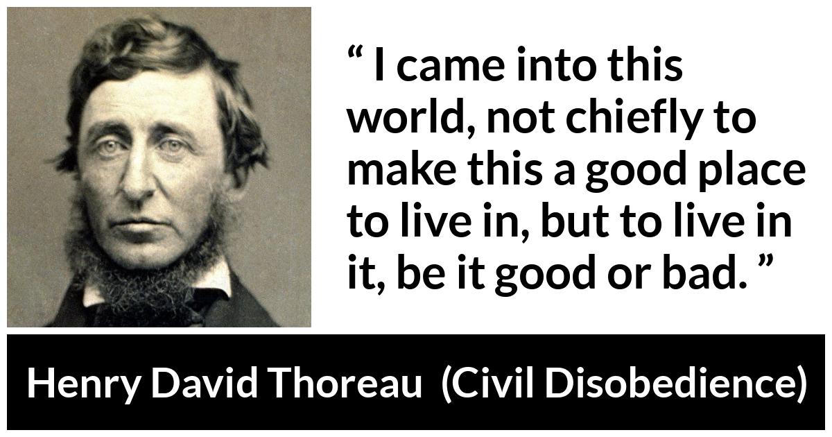 Henry David Thoreau - Civil Disobedience - I came into this world, not chiefly to make this a good place to live in, but to live in it, be it good or bad.