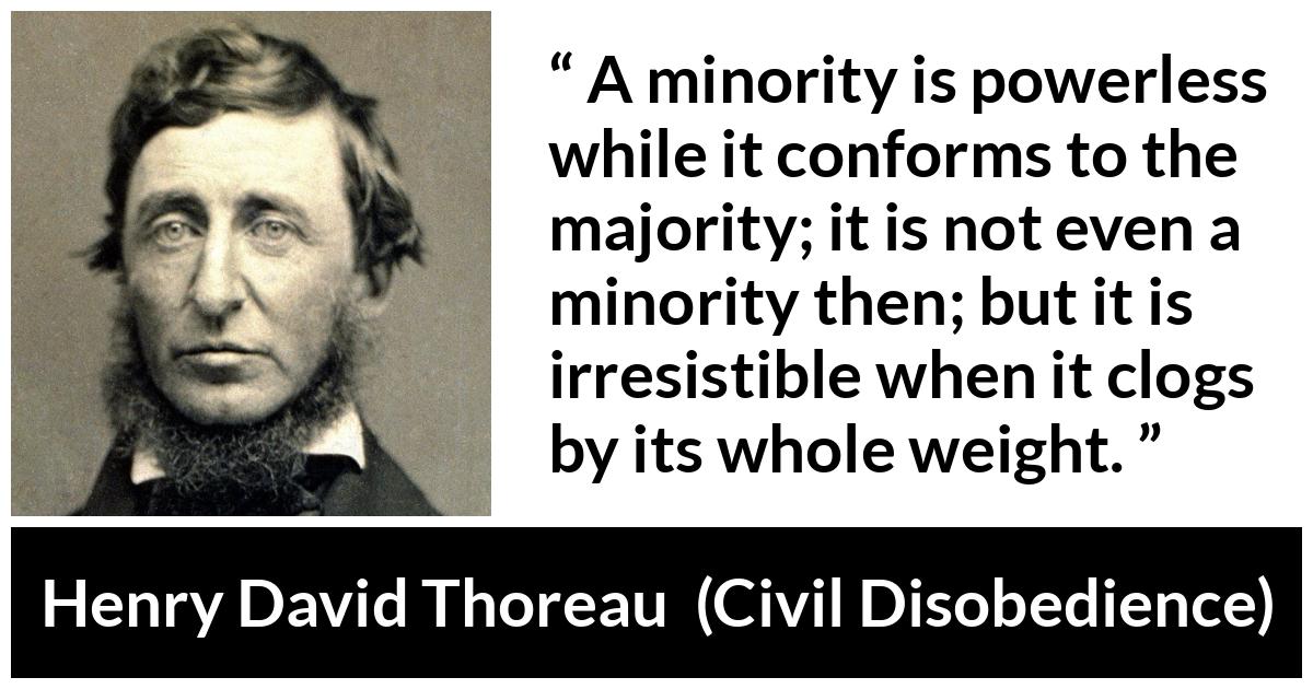 Henry David Thoreau - Civil Disobedience - A minority is powerless while it conforms to the majority; it is not even a minority then; but it is irresistible when it clogs by its whole weight.
