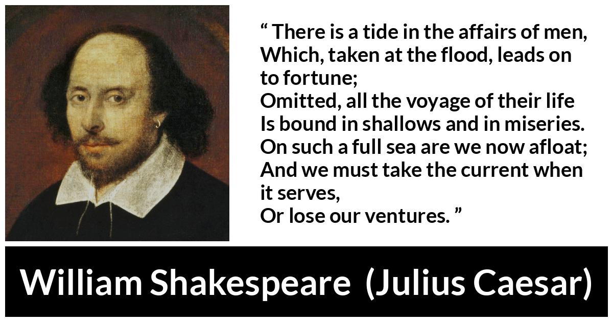 William Shakespeare - Julius Caesar - There is a tide in the affairs of men,
Which, taken at the flood, leads on to fortune;
Omitted, all the voyage of their life
Is bound in shallows and in miseries.
On such a full sea are we now afloat;
And we must take the current when it serves,
Or lose our ventures.