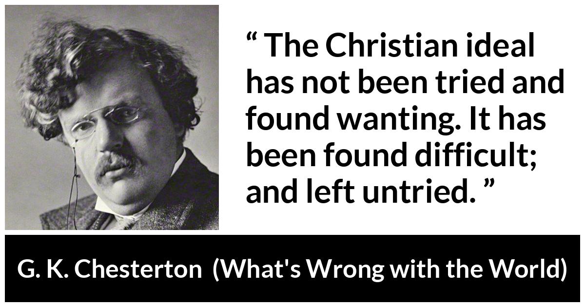G. K. Chesterton - What's Wrong with the World - The Christian ideal has not been tried and found wanting. It has been found difficult; and left untried.