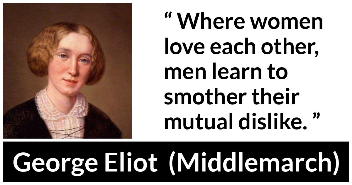 George Eliot - Middlemarch - Where women love each other, men learn to smother their mutual dislike.