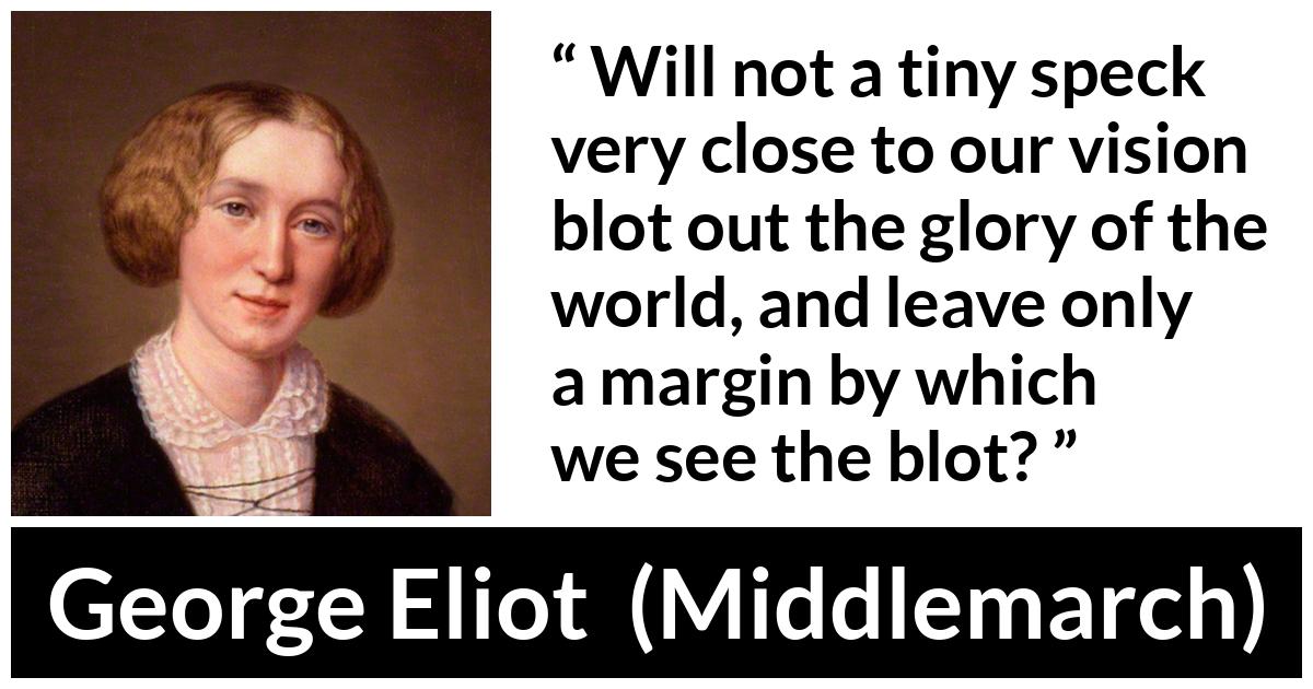 George Eliot - Middlemarch - Will not a tiny speck very close to our vision blot out the glory of the world, and leave only a margin by which we see the blot?