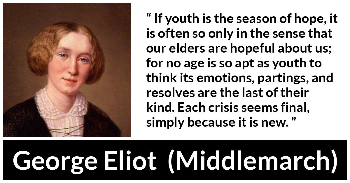 George Eliot - Middlemarch - If youth is the season of hope, it is often so only in the sense that our elders are hopeful about us; for no age is so apt as youth to think its emotions, partings, and resolves are the last of their kind. Each crisis seems final, simply because it is new.