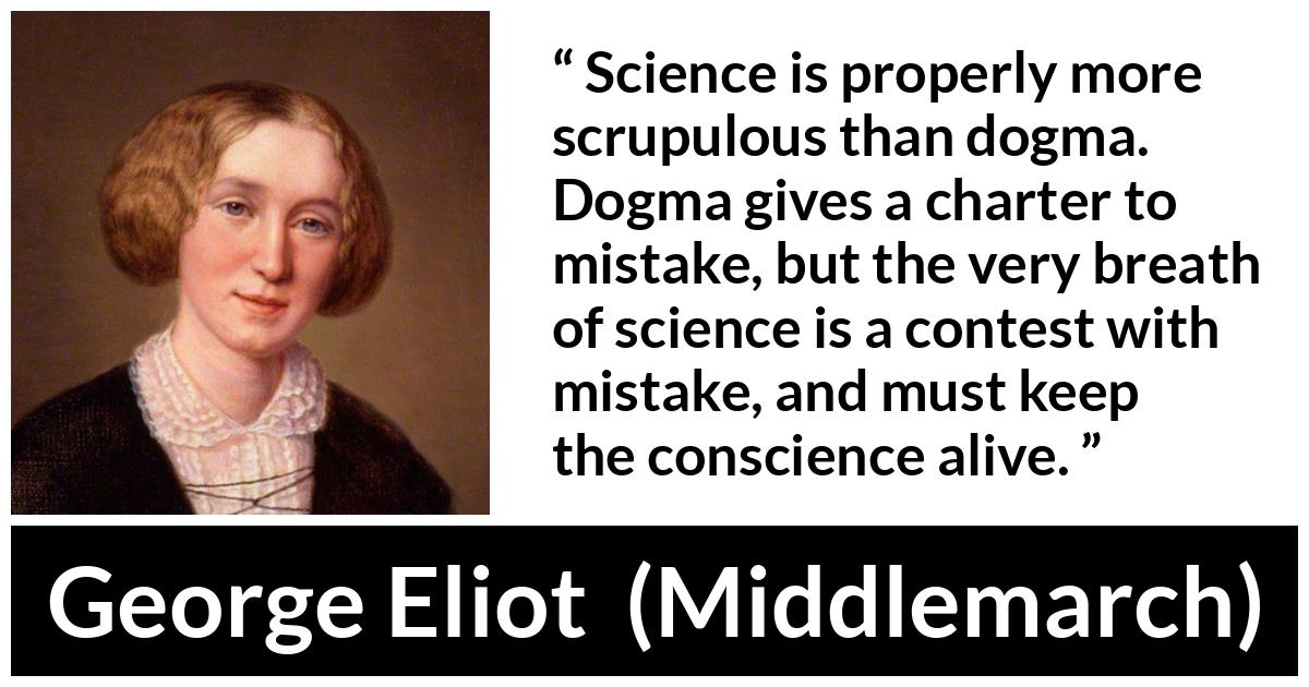 George Eliot - Middlemarch - Science is properly more scrupulous than dogma. Dogma gives a charter to mistake, but the very breath of science is a contest with mistake, and must keep the conscience alive.