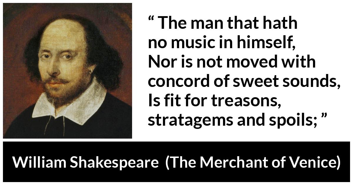 William Shakespeare - The Merchant of Venice - The man that hath no music in himself,
Nor is not moved with concord of sweet sounds,
Is fit for treasons, stratagems and spoils;