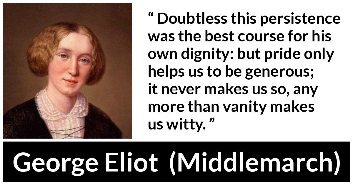 George Eliot - Middlemarch - Doubtless this persistence was the best course for his own dignity: but pride only helps us to be generous; it never makes us so, any more than vanity makes us witty.