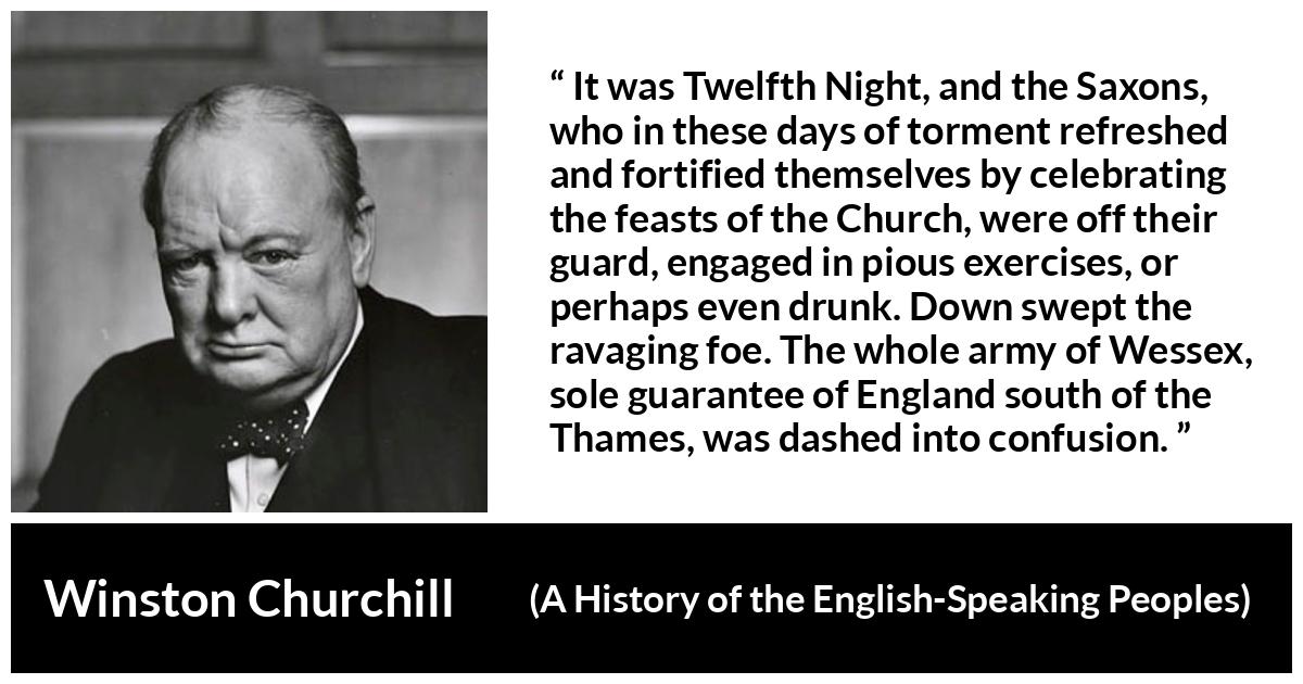 Winston Churchill - A History of the English-Speaking Peoples - It was Twelfth Night, and the Saxons, who in these days of torment refreshed and fortified themselves by celebrating the feasts of the Church, were off their guard, engaged in pious exercises, or perhaps even drunk. Down swept the ravaging foe. The whole army of Wessex, sole guarantee of England south of the Thames, was dashed into confusion.