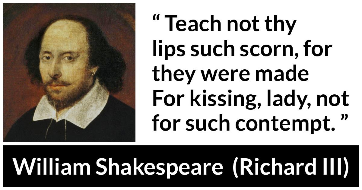 William Shakespeare - Richard III - Teach not thy lips such scorn, for they were made
For kissing, lady, not for such contempt.
