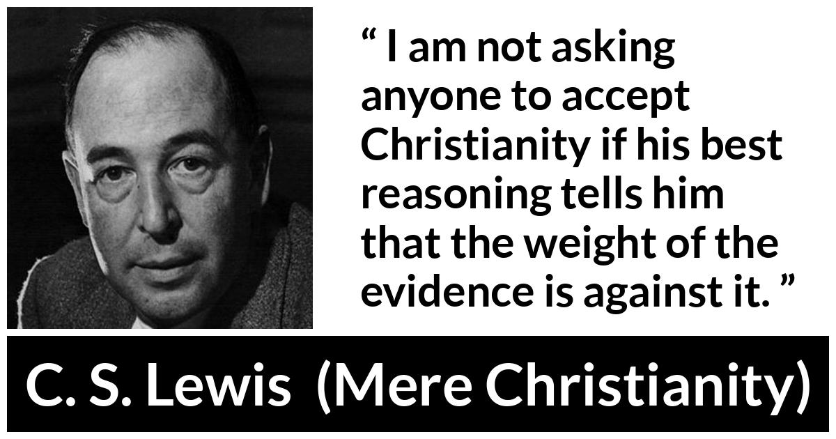 C. S. Lewis - Mere Christianity - I am not asking anyone to accept Christianity if his best reasoning tells him that the weight of the evidence is against it.