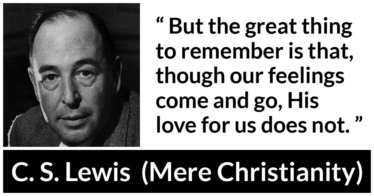 C. S. Lewis - Mere Christianity - But the great thing to remember is that, though our feelings come and go, His love for us does not.