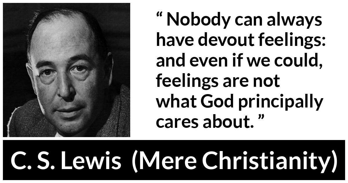 C. S. Lewis - Mere Christianity - Nobody can always have devout feelings: and even if we could, feelings are not what God principally cares about.