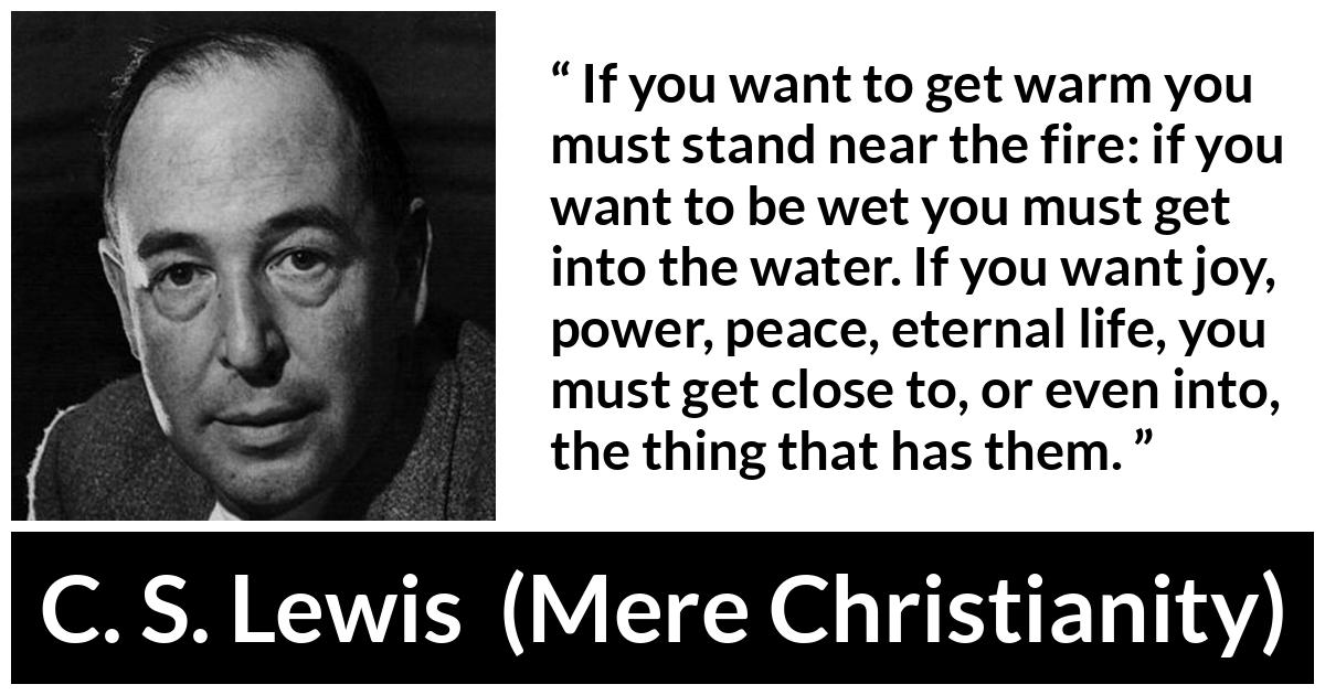 C. S. Lewis - Mere Christianity - If you want to get warm you must stand near the fire: if you want to be wet you must get into the water. If you want joy, power, peace, eternal life, you must get close to, or even into, the thing that has them.