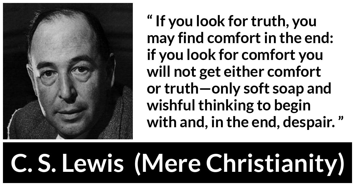 C. S. Lewis - Mere Christianity - If you look for truth, you may find comfort in the end: if you look for comfort you will not get either comfort or truth—only soft soap and wishful thinking to begin with and, in the end, despair.