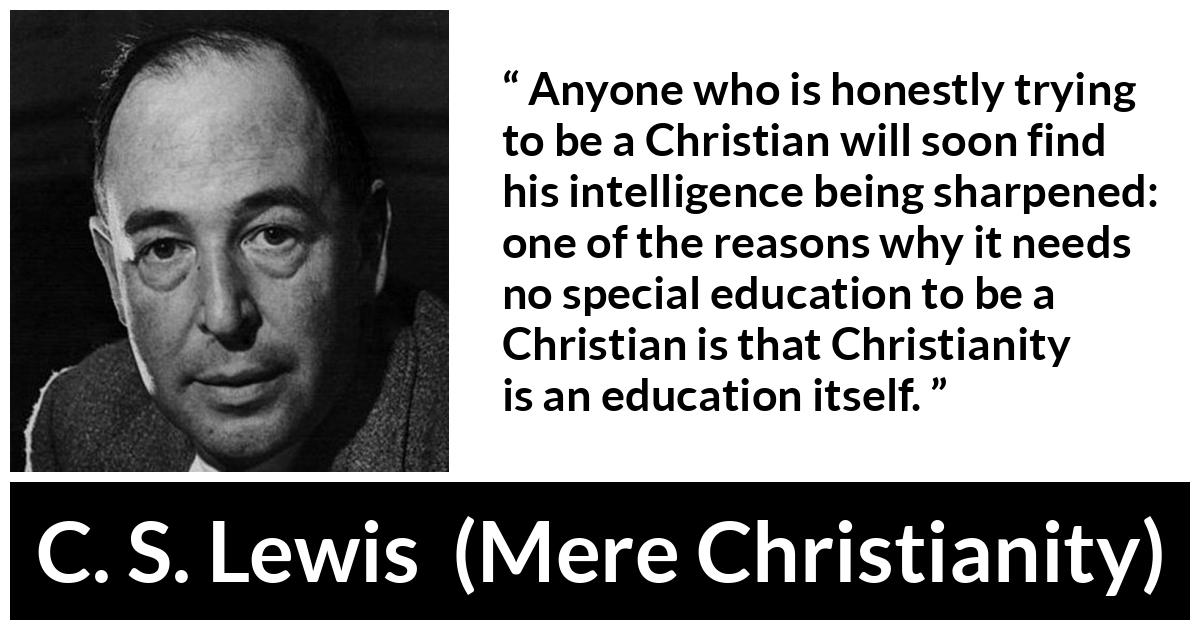C. S. Lewis - Mere Christianity - Anyone who is honestly trying to be a Christian will soon find his intelligence being sharpened: one of the reasons why it needs no special education to be a Christian is that Christianity is an education itself.