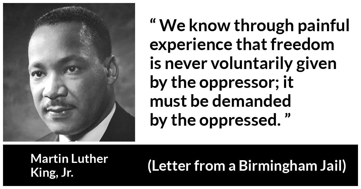 Martin Luther King, Jr. - Letter from a Birmingham Jail - We know through painful experience that freedom is never voluntarily given by the oppressor; it must be demanded by the oppressed.