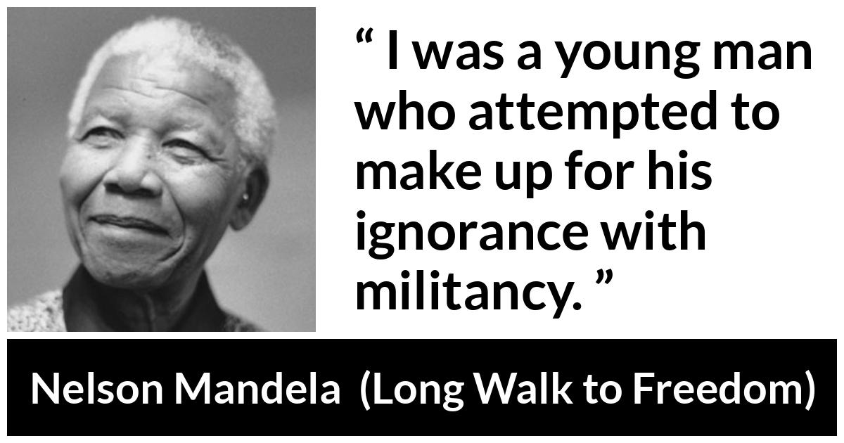 Nelson Mandela - Long Walk to Freedom - I was a young man who attempted to make up for his ignorance with militancy.