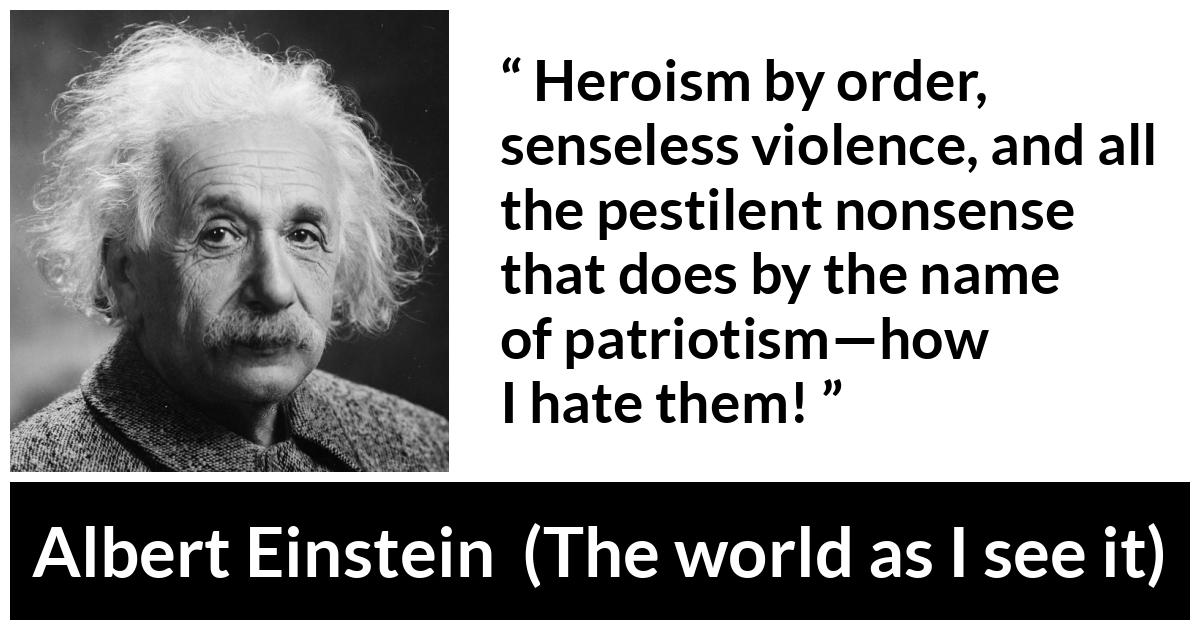 Albert Einstein - The world as I see it - Heroism by order, senseless violence, and all the pestilent nonsense that does by the name of patriotism—how I hate them!