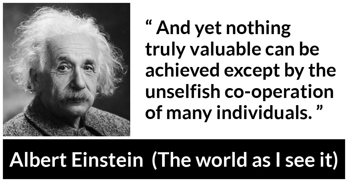 Albert Einstein - The world as I see it - And yet nothing truly valuable can be achieved except by the unselfish co-operation of many individuals.