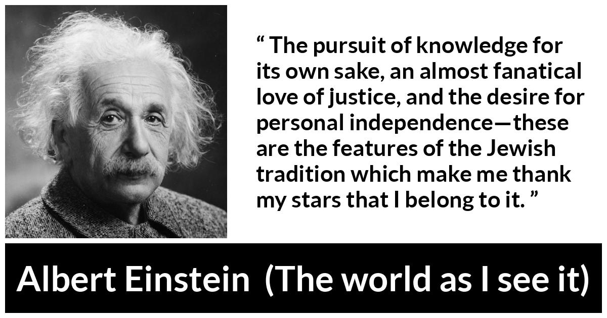 Albert Einstein - The world as I see it - The pursuit of knowledge for its own sake, an almost fanatical love of justice, and the desire for personal independence—these are the features of the Jewish tradition which make me thank my stars that I belong to it.