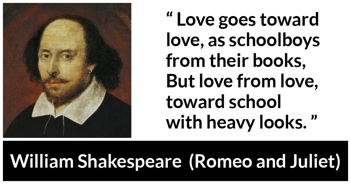 William Shakespeare - Romeo and Juliet - Love goes toward love, as schoolboys from their books,
But love from love, toward school with heavy looks.