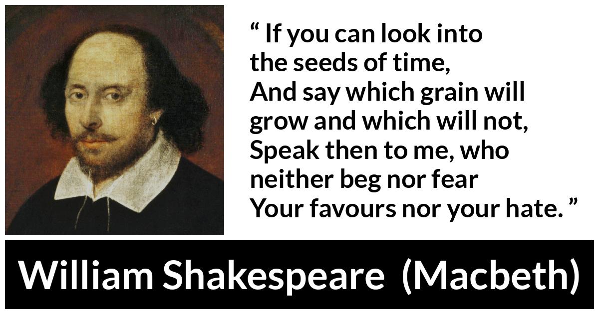 William Shakespeare - Macbeth - If you can look into the seeds of time,
And say which grain will grow and which will not,
Speak then to me, who neither beg nor fear
Your favours nor your hate.