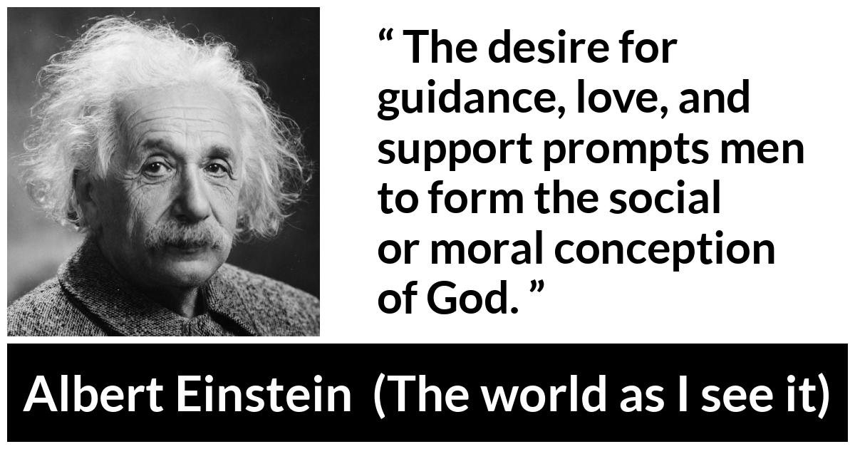 Albert Einstein - The world as I see it - The desire for guidance, love, and support prompts men to form the social or moral conception of God.