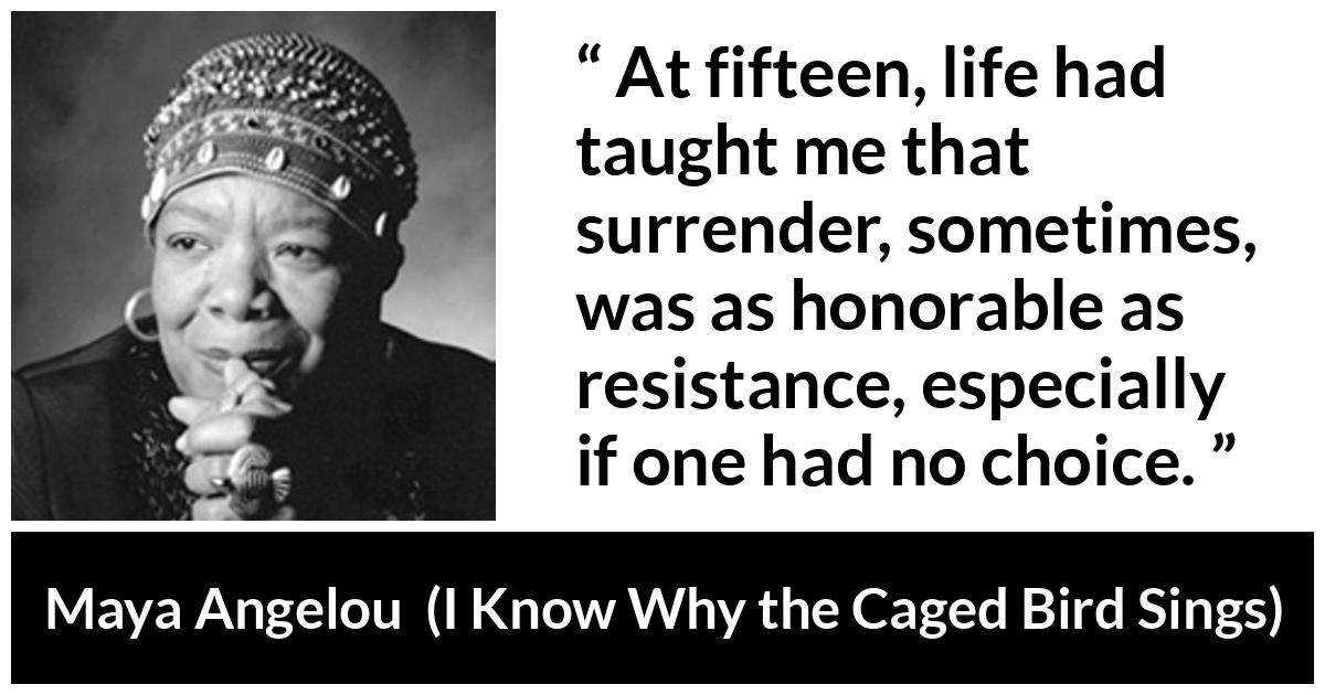 Maya Angelou - I Know Why the Caged Bird Sings - At fifteen, life had taught me that surrender, sometimes, was as honorable as resistance, especially if one had no choice.