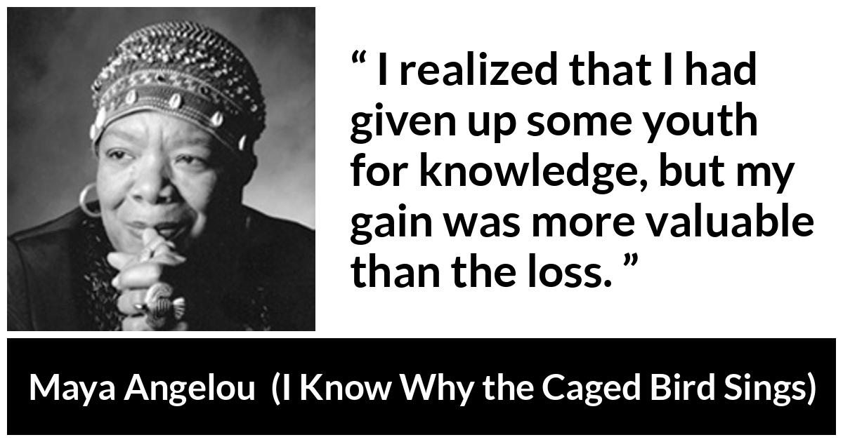 Maya Angelou - I Know Why the Caged Bird Sings - I realized that I had given up some youth for knowledge, but my gain was more valuable than the loss.